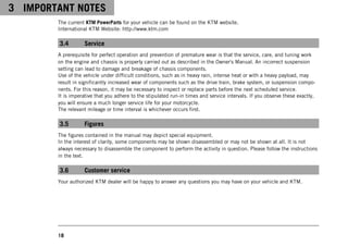 3 IMPORTANT NOTES
18
The current KTM PowerParts for your vehicle can be found on the KTM website.
International KTM Website: http://www.ktm.com
3.4 Service
A prerequisite for perfect operation and prevention of premature wear is that the service, care, and tuning work
on the engine and chassis is properly carried out as described in the Owner's Manual. An incorrect suspension
setting can lead to damage and breakage of chassis components.
Use of the vehicle under difficult conditions, such as in heavy rain, intense heat or with a heavy payload, may
result in significantly increased wear of components such as the drive train, brake system, or suspension compo-
nents. For this reason, it may be necessary to inspect or replace parts before the next scheduled service.
It is imperative that you adhere to the stipulated run-in times and service intervals. If you observe these exactly,
you will ensure a much longer service life for your motorcycle.
The relevant mileage or time interval is whichever occurs first.
3.5 Figures
The figures contained in the manual may depict special equipment.
In the interest of clarity, some components may be shown disassembled or may not be shown at all. It is not
always necessary to disassemble the component to perform the activity in question. Please follow the instructions
in the text.
3.6 Customer service
Your authorized KTM dealer will be happy to answer any questions you may have on your vehicle and KTM.
 
