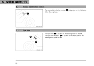 5 SERIAL NUMBERS
24
5.1 Vehicle identification number
402324-10
The vehicle identification number 1 is stamped on the right side
of the steering head.
5.2 Type label
V01213-10
The type label 1 is located on the steering head on the left.
The type label Australia 2 is located on the frame behind the
steering head at the top left.
 