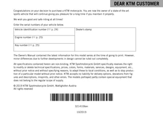 DEAR KTM CUSTOMER
*3214106en*
3214106en
10/2019
DEAR KTM CUSTOMER
Congratulations on your decision to purchase a KTM motorcycle. You are now the owner of a state-of-the-art
sports vehicle that will continue giving you pleasure for a long time if you maintain it properly.
We wish you good and safe riding at all times!
Enter the serial numbers of your vehicle below.
Vehicle identification number ( p. 24) Dealer's stamp
Engine number ( p. 25)
Key number ( p. 25)
The Owner's Manual contained the latest information for this model series at the time of going to print. However,
minor differences due to further developments in design cannot be ruled out completely.
All specifications contained herein are non-binding. KTM Sportmotorcycle GmbH specifically reserves the right
to modify or delete technical specifications, prices, colors, forms, materials, services, designs, equipment, etc.,
without prior notice and without specifying reasons, to adapt these to local conditions, as well as to stop produc-
tion of a particular model without prior notice. KTM accepts no liability for delivery options, deviations from fig-
ures and descriptions, misprints, and other errors. The models portrayed partly contain special equipment that
does not belong to the regular scope of supply.
© 2019 KTM Sportmotorcycle GmbH, Mattighofen Austria
All rights reserved
 
