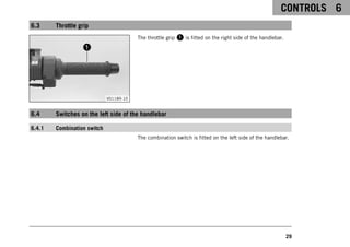 CONTROLS 6
29
6.3 Throttle grip
V01189-10
The throttle grip 1 is fitted on the right side of the handlebar.
6.4 Switches on the left side of the handlebar
6.4.1 Combination switch
The combination switch is fitted on the left side of the handlebar.
 