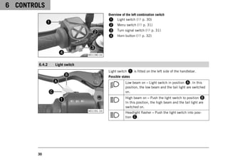 6 CONTROLS
30
V01190-10
Overview of the left combination switch
1 Light switch ( p. 30)
2 Menu switch ( p. 31)
3 Turn signal switch ( p. 31)
4 Horn button ( p. 32)
6.4.2 Light switch
V01191-10
Light switch 1 is fitted on the left side of the handlebar.
Possible states
Low beam on – Light switch in position A. In this
position, the low beam and the tail light are switched
on.
High beam on – Push the light switch to position B.
In this position, the high beam and the tail light are
switched on.
Headlight flasher – Push the light switch into posi-
tion C.
 