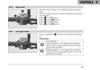CONTROLS 6
31
6.4.3 Menu switch
V01192-10
The menu switch is fitted in the middle of the left combination
switch.
The menu buttons are used to control the display on the combina-
tion instrument.
Button 1 is the UP button.
Button 2 is the DOWN button.
Button 3 is the SET button.
Button 4 is the BACK button.
6.4.4 Turn signal switch
V01192-11
The turn signal switch 1 is fitted on the left side of the handle-
bar.
Possible states
Turn signal off
Left turn signal on – Turn signal switch pressed to
the left. The turn signal switch returns to the center
position after activation.
Right turn signal on – Turn signal switch pressed to
the right. The turn signal switch returns to the center
position after activation.
 