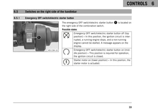CONTROLS 6
33
6.5 Switches on the right side of the handlebar
6.5.1 Emergency OFF switch/electric starter button
V01194-10
The emergency OFF switch/electric starter button 1 is located on
the right side of the combination switch.
Possible states
Emergency OFF switch/electric starter button off (top
position) – In this position, the ignition circuit is inter-
rupted, a running engine stops, and a non-running
engine cannot be started. A message appears on the
display.
Emergency OFF switch/electric starter button on (mid-
dle position) – This position is required for operation;
the ignition circuit is closed.
Starter motor on (lower position) – In this position, the
starter motor is actuated.
 