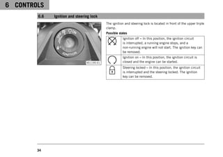 6 CONTROLS
34
6.6 Ignition and steering lock
V01195-01
The ignition and steering lock is located in front of the upper triple
clamp.
Possible states
Ignition off – In this position, the ignition circuit
is interrupted, a running engine stops, and a
non-running engine will not start. The ignition key can
be removed.
Ignition on – In this position, the ignition circuit is
closed and the engine can be started.
Steering locked – In this position, the ignition circuit
is interrupted and the steering locked. The ignition
key can be removed.
 
