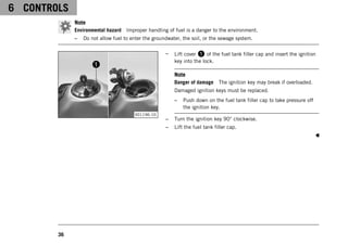 6 CONTROLS
36
Note
Environmental hazard Improper handling of fuel is a danger to the environment.
– Do not allow fuel to enter the groundwater, the soil, or the sewage system.
V01196-10
– Lift cover 1 of the fuel tank filler cap and insert the ignition
key into the lock.
Note
Danger of damage The ignition key may break if overloaded.
Damaged ignition keys must be replaced.
– Push down on the fuel tank filler cap to take pressure off
the ignition key.
– Turn the ignition key 90° clockwise.
– Lift the fuel tank filler cap.
 