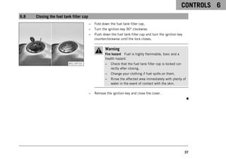 CONTROLS 6
37
6.8 Closing the fuel tank filler cap
V01197-01
– Fold down the fuel tank filler cap.
– Turn the ignition key 90° clockwise.
– Push down the fuel tank filler cap and turn the ignition key
counterclockwise until the lock closes.
Warning
Fire hazard Fuel is highly flammable, toxic and a
health hazard.
– Check that the fuel tank filler cap is locked cor-
rectly after closing.
– Change your clothing if fuel spills on them.
– Rinse the affected area immediately with plenty of
water in the event of contact with the skin.
– Remove the ignition key and close the cover.
 