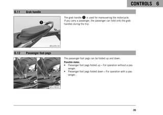 CONTROLS 6
39
6.11 Grab handle
V01225-10
The grab handle 1 is used for maneuvering the motorcycle.
If you carry a passenger, the passenger can hold onto the grab
handles during the trip.
6.12 Passenger foot pegs
V01199-01
The passenger foot pegs can be folded up and down.
Possible states
• Passenger foot pegs folded up – For operation without a pas-
senger.
• Passenger foot pegs folded down – For operation with a pas-
senger.
 