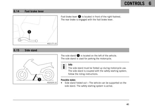 CONTROLS 6
41
6.14 Foot brake lever
402177-10
Foot brake lever 1 is located in front of the right footrest.
The rear brake is engaged with the foot brake lever.
6.15 Side stand
402029-10
The side stand 1 is located on the left of the vehicle.
The side stand is used for parking the motorcycle.
Info
The side stand must be folded up during motorcycle use.
The side stand is coupled with the safety starting system;
follow the riding instructions.
Possible states
• Side stand folded out – The vehicle can be supported on the
side stand. The safety starting system is active.
 