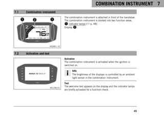 COMBINATION INSTRUMENT 7
43
7.1 Combination instrument
H02851-10
The combination instrument is attached in front of the handlebar.
The combination instrument is divided into two function areas.
1 indicator lamps ( p. 48)
Display 2
7.2 Activation and test
V01296-01
Activation
The combination instrument is activated when the ignition is
switched on.
Info
The brightness of the displays is controlled by an ambient
light sensor in the combination instrument.
Test
The welcome text appears on the display and the indicator lamps
are briefly activated for a function check.
 
