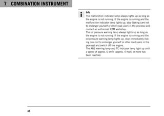 7 COMBINATION INSTRUMENT
44
Info
The malfunction indicator lamp always lights up as long as
the engine is not running. If the engine is running and the
malfunction indicator lamp lights up, stop (taking care not
to endanger yourself or other road users in the process) and
contact an authorized KTM workshop.
The oil pressure warning lamp always lights up as long as
the engine is not running. If the engine is running and the
oil pressure warning lamp lights up, stop immediately (tak-
ing care not to endanger yourself or other road users in the
process) and switch off the engine.
The ABS warning lamp and TC indicator lamp light up until
a speed of approx. 6 km/h (approx. 4 mph) or more has
been reached.
 
