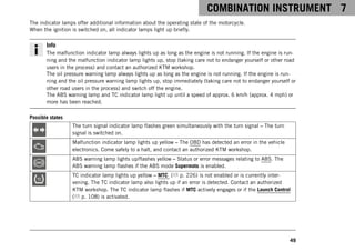 COMBINATION INSTRUMENT 7
49
The indicator lamps offer additional information about the operating state of the motorcycle.
When the ignition is switched on, all indicator lamps light up briefly.
Info
The malfunction indicator lamp always lights up as long as the engine is not running. If the engine is run-
ning and the malfunction indicator lamp lights up, stop (taking care not to endanger yourself or other road
users in the process) and contact an authorized KTM workshop.
The oil pressure warning lamp always lights up as long as the engine is not running. If the engine is run-
ning and the oil pressure warning lamp lights up, stop immediately (taking care not to endanger yourself or
other road users in the process) and switch off the engine.
The ABS warning lamp and TC indicator lamp light up until a speed of approx. 6 km/h (approx. 4 mph) or
more has been reached.
Possible states
The turn signal indicator lamp flashes green simultaneously with the turn signal – The turn
signal is switched on.
Malfunction indicator lamp lights up yellow – The OBD has detected an error in the vehicle
electronics. Come safely to a halt, and contact an authorized KTM workshop.
ABS warning lamp lights up/flashes yellow – Status or error messages relating to ABS. The
ABS warning lamp flashes if the ABS mode Supermoto is enabled.
TC indicator lamp lights up yellow – MTC ( p. 226) is not enabled or is currently inter-
vening. The TC indicator lamp also lights up if an error is detected. Contact an authorized
KTM workshop. The TC indicator lamp flashes if MTC actively engages or if the Launch Control
( p. 108) is activated.
 