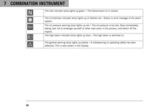 7 COMBINATION INSTRUMENT
50
The idle indicator lamp lights up green – The transmission is in neutral.
The immobilizer indicator lamp lights up or flashes red – Status or error message of the alarm
system.
The oil pressure warning lamp lights up red – The oil pressure is too low. Stop immediately,
taking care not to endanger yourself or other road users in the process, and switch off the
engine.
The high beam indicator lamp lights up blue – The high beam is switched on.
The general warning lamp lights up yellow – A note/warning on operating safety has been
detected. This is also shown in the display.
 