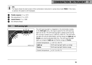 COMBINATION INSTRUMENT 7
55
Info
The figure shows the start screen of the combination instrument in active drive mode TRACK. If the menu
is opened, the speed is still displayed.
1 Throttle response ( p. 227)
2 Slip adjustment ( p. 227)
3 Launch‑Control ( p. 108)
4 Anti Wheelie Mode
7.8 Shift warning light
H02613-01
The shift warning light is integrated in the tachometer display.
In the Shift Light menu, the engine speed for the shift warning
light can be set. The shift warning light is always active during
the running-in phase (up to 1,000 km / 600 mi). The shift warn-
ing light can only be deactivated, and the values for Lights up and
Flashes can only be adjusted after this. The shift warning light
lights up orange at Lights up and flashes orange at Flashes.
Coolant temperature > 35 °C (> 95 °F)
Lights up Shift warning light lights up orange
Flashes Shift warning light flashes orange
Coolant temperature ≤ 35 °C (≤ 95 °F)
 