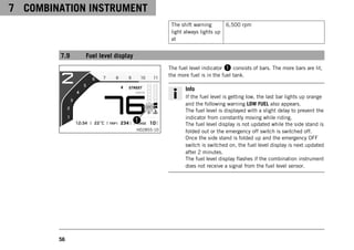 7 COMBINATION INSTRUMENT
56
The shift warning
light always lights up
at
6,500 rpm
7.9 Fuel level display
H02855-10
The fuel level indicator 1 consists of bars. The more bars are lit,
the more fuel is in the fuel tank.
Info
If the fuel level is getting low, the last bar lights up orange
and the following warning LOW FUEL also appears.
The fuel level is displayed with a slight delay to prevent the
indicator from constantly moving while riding.
The fuel level display is not updated while the side stand is
folded out or the emergency off switch is switched off.
Once the side stand is folded up and the emergency OFF
switch is switched on, the fuel level display is next updated
after 2 minutes.
The fuel level display flashes if the combination instrument
does not receive a signal from the fuel level sensor.
 