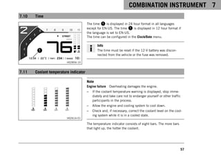 COMBINATION INSTRUMENT 7
57
7.10 Time
H02856-10
The time 1 is displayed in 24 hour format in all languages
except for EN-US. The time 1 is displayed in 12 hour format if
the language is set to EN-US.
The time can be configured in the Clock/Date menu.
Info
The time must be reset if the 12-V battery was discon-
nected from the vehicle or the fuse was removed.
7.11 Coolant temperature indicator
H02616-01
Note
Engine failure Overheating damages the engine.
– If the coolant temperature warning is displayed, stop imme-
diately and take care not to endanger yourself or other traffic
participants in the process.
– Allow the engine and cooling system to cool down.
– Check and, if necessary, correct the coolant level on the cool-
ing system while it is in a cooled state.
The temperature indicator consists of eight bars. The more bars
that light up, the hotter the coolant.
 