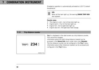 7 COMBINATION INSTRUMENT
58
Emergency operation is automatically activated at 120 °C coolant
temperature.
Info
When all the bars light up, the warning ENGINE TEMP HIGH
also appears.
Possible states
• The engine is cold – Up to three bars light up.
• Engine warm – Four to five bars light up.
• Engine hot – Six to eight bars light up.
• Engine very hot – All eight bars flash orange.
7.12 Trip distance counter
H02617-01
Trip 1 is displayed in the start screen as a trip distance counter.
This cannot be changed.
Information about the total riding distance covered can be
accessed in the General Info menu under menu item Odometer.
The trip distance counter can be configured in the Trip 1 menu.
Information about other distances traveled can be accessed and
configured in the Trip 2 menu.
 