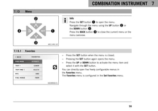 COMBINATION INSTRUMENT 7
59
7.13 Menu
V01145-10
Info
Press the SET button 1 to open the menu.
Navigate through the menu using the UP button 2 or
the DOWN button 3.
Press the BACK button 4 to close the current menu or the
menu overview.
7.13.1 Favorites
H02858-01
– Press the SET button when the menu is closed.
– Pressing the SET button again opens the menu.
– Press the UP or DOWN button to activate the menu item and
select it with the SET button.
You can directly open five freely configurable menus in
the Favorites menu.
The Favorites menu is configured in the Set Favorites menu.
 