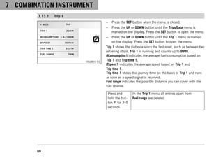 7 COMBINATION INSTRUMENT
60
7.13.2 Trip 1
H02859-01
– Press the SET button when the menu is closed.
– Press the UP or DOWN button until the Trips/Data menu is
marked on the display. Press the SET button to open the menu.
– Press the UP or DOWN button until the Trip 1 menu is marked
on the display. Press the SET button to open the menu.
Trip 1 shows the distance since the last reset, such as between two
refueling stops. Trip 1 is running and counts up to 9999.
ØConsumption1 indicates the average fuel consumption based on
Trip 1 and Trip time 1.
ØSpeed1 indicates the average speed based on Trip 1 and
Trip time 1.
Trip time 1 shows the journey time on the basis of Trip 1 and runs
as soon as a speed signal is received.
Fuel range indicates the possible distance you can cover with the
fuel reserve.
Press and
hold the but-
ton for 3–5
seconds.
In the Trip 1 menu all entries apart from
Fuel range are deleted.
 