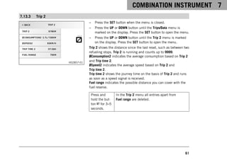 COMBINATION INSTRUMENT 7
61
7.13.3 Trip 2
H02857-01
– Press the SET button when the menu is closed.
– Press the UP or DOWN button until the Trips/Data menu is
marked on the display. Press the SET button to open the menu.
– Press the UP or DOWN button until the Trip 2 menu is marked
on the display. Press the SET button to open the menu.
Trip 2 shows the distance since the last reset, such as between two
refueling stops. Trip 2 is running and counts up to 9999.
ØConsumption2 indicates the average consumption based on Trip 2
and Trip time 2.
ØSpeed2 indicates the average speed based on Trip 2 and
Trip time 2.
Trip time 2 shows the journey time on the basis of Trip 2 and runs
as soon as a speed signal is received.
Fuel range indicates the possible distance you can cover with the
fuel reserve.
Press and
hold the but-
ton for 3–5
seconds.
In the Trip 2 menu all entries apart from
Fuel range are deleted.
 
