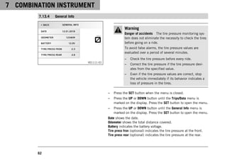 7 COMBINATION INSTRUMENT
62
7.13.4 General Info
V01111-01
Warning
Danger of accidents The tire pressure monitoring sys-
tem does not eliminate the necessity to check the tires
before going on a ride.
To avoid false alarms, the tire pressure values are
evaluated over a period of several minutes.
– Check the tire pressure before every ride.
– Correct the tire pressure if the tire pressure devi-
ates from the specified value.
– Even if the tire pressure values are correct, stop
the vehicle immediately if its behavior indicates a
loss of pressure in the tires.
– Press the SET button when the menu is closed.
– Press the UP or DOWN button until the Trips/Data menu is
marked on the display. Press the SET button to open the menu.
– Press the UP or DOWN button until the General Info menu is
marked on the display. Press the SET button to open the menu.
Date shows the date.
Odometer shows the total distance covered.
Battery indicates the battery voltage.
Tire press fron (optional) indicates the tire pressure at the front.
Tire press rear (optional) indicates the tire pressure at the rear.
 