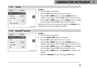 COMBINATION INSTRUMENT 7
63
7.13.5 Settings
V01139-01
Condition
• The motorcycle is stationary.
– Press the SET button when the menu is closed.
– Press the UP or DOWN button until the Trips/Data menu is
marked on the display. Press the SET button to open the menu.
– Press the UP or DOWN button until the Settings menu is marked
on the display. Press the SET button to open the menu.
Settings for units or various values are made in the Settings menu.
Several functions can be enabled or disabled.
7.13.6 Bluetooth® (optional)
V01112-01
Condition
• The motorcycle is stationary.
• Function KTM MY RIDE (optional) activated.
– Press the SET button when the menu is closed.
– Press the UP or DOWN button until the Trips/Data menu is
marked on the display. Press the SET button to open the menu.
– Press the UP or DOWN button until the Settings menu is marked
on the display. Press the SET button to open the menu.
– Press the UP or DOWN button until Bluetooth® is marked on the
display.
– Switch the Bluetooth® on and off using the SET button.
 