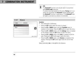 7 COMBINATION INSTRUMENT
64
Info
The Bluetooth® function can only be used in conjunction
with KTM MY RIDE (optional).
If a device has been paired via the menu Pairing but is cur-
rently not connected, the Bluetooth® symbol flashes when
the Bluetooth® function is switched on. The Bluetooth® sym-
bol lights up as soon as a device is connected.
7.13.7 Distance
V01115-01
Condition
• The motorcycle is stationary.
– Press the SET button when the menu is closed.
– Press the UP or DOWN button until the Trips/Data menu is
marked on the display. Press the SET button to open the menu.
– Press the UP or DOWN button until the Settings menu is marked
on the display. Press the SET button to open the menu.
– Press the UP or DOWN button until Units is marked on the dis-
play. Pressing the SET button again opens the menu.
– Press the UP or DOWN button until Distance is marked on the
display. Pressing the SET button again sets the unit of mea-
sure.
Select kilometers km or miles mi for the distance.
 