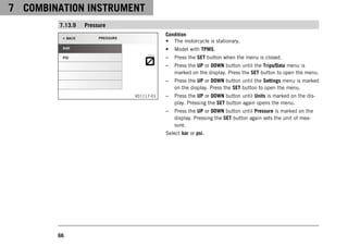 7 COMBINATION INSTRUMENT
66
7.13.9 Pressure
V01117-01
Condition
• The motorcycle is stationary.
• Model with TPMS.
– Press the SET button when the menu is closed.
– Press the UP or DOWN button until the Trips/Data menu is
marked on the display. Press the SET button to open the menu.
– Press the UP or DOWN button until the Settings menu is marked
on the display. Press the SET button to open the menu.
– Press the UP or DOWN button until Units is marked on the dis-
play. Pressing the SET button again opens the menu.
– Press the UP or DOWN button until Pressure is marked on the
display. Pressing the SET button again sets the unit of mea-
sure.
Select bar or psi.
 