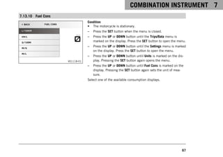 COMBINATION INSTRUMENT 7
67
7.13.10 Fuel Cons
V01118-01
Condition
• The motorcycle is stationary.
– Press the SET button when the menu is closed.
– Press the UP or DOWN button until the Trips/Data menu is
marked on the display. Press the SET button to open the menu.
– Press the UP or DOWN button until the Settings menu is marked
on the display. Press the SET button to open the menu.
– Press the UP or DOWN button until Units is marked on the dis-
play. Pressing the SET button again opens the menu.
– Press the UP or DOWN button until Fuel Cons is marked on the
display. Pressing the SET button again sets the unit of mea-
sure.
Select one of the available consumption displays.
 