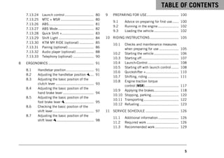 TABLE OF CONTENTS
5
7.13.24 Launch control ............................ 80
7.13.25 MTC + MSR ................................ 80
7.13.26 ABS............................................ 81
7.13.27 ABS Mode................................... 82
7.13.28 Quick Shift +............................... 83
7.13.29 Shift Light .................................. 84
7.13.30 KTM MY RIDE (optional) .............. 85
7.13.31 Pairing (optional) ......................... 86
7.13.32 Audio player (optional) ................. 88
7.13.33 Telephony (optional) .................... 90
8 ERGONOMICS ............................................ 91
8.1 Handlebar position........................... 91
8.2 Adjusting the handlebar position .... 91
8.3 Adjusting the basic position of the
clutch lever ..................................... 93
8.4 Adjusting the basic position of the
hand brake lever .............................. 94
8.5 Adjusting the basic position of the
foot brake lever ............................ 95
8.6 Checking the basic position of the
shift lever........................................ 97
8.7 Adjusting the basic position of the
shift lever .................................... 98
9 PREPARING FOR USE............................... 100
9.1 Advice on preparing for first use ...... 100
9.2 Running in the engine .................... 102
9.3 Loading the vehicle........................ 102
10 RIDING INSTRUCTIONS............................ 105
10.1 Checks and maintenance measures
when preparing for use ................... 105
10.2 Starting the vehicle........................ 106
10.3 Starting off.................................... 107
10.4 Launch‑Control.............................. 108
10.5 Starting off with launch control ....... 108
10.6 Quickshifter +................................ 110
10.7 Shifting, riding .............................. 111
10.8 Engine traction torque
control (MSR)................................. 117
10.9 Applying the brakes........................ 118
10.10 Stopping, parking........................... 120
10.11 Transporting.................................. 122
10.12 Refueling ...................................... 123
11 SERVICE SCHEDULE ................................ 126
11.1 Additional information.................... 126
11.2 Required work ............................... 126
11.3 Recommended work....................... 129
 