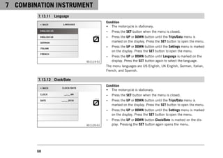 7 COMBINATION INSTRUMENT
68
7.13.11 Language
V01119-01
Condition
• The motorcycle is stationary.
– Press the SET button when the menu is closed.
– Press the UP or DOWN button until the Trips/Data menu is
marked on the display. Press the SET button to open the menu.
– Press the UP or DOWN button until the Settings menu is marked
on the display. Press the SET button to open the menu.
– Press the UP or DOWN button until Language is marked on the
display. Press the SET button again to select the language.
The menu languages are US English, UK English, German, Italian,
French, and Spanish.
7.13.12 Clock/Date
V01120-01
Condition
• The motorcycle is stationary.
– Press the SET button when the menu is closed.
– Press the UP or DOWN button until the Trips/Data menu is
marked on the display. Press the SET button to open the menu.
– Press the UP or DOWN button until the Settings menu is marked
on the display. Press the SET button to open the menu.
– Press the UP or DOWN button Clock/Date is marked on the dis-
play. Pressing the SET button again opens the menu.
 
