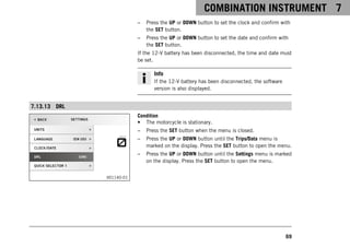 COMBINATION INSTRUMENT 7
69
– Press the UP or DOWN button to set the clock and confirm with
the SET button.
– Press the UP or DOWN button to set the date and confirm with
the SET button.
If the 12-V battery has been disconnected, the time and date must
be set.
Info
If the 12-V battery has been disconnected, the software
version is also displayed.
7.13.13 DRL
V01140-01
Condition
• The motorcycle is stationary.
– Press the SET button when the menu is closed.
– Press the UP or DOWN button until the Trips/Data menu is
marked on the display. Press the SET button to open the menu.
– Press the UP or DOWN button until the Settings menu is marked
on the display. Press the SET button to open the menu.
 