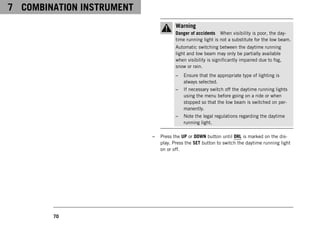 7 COMBINATION INSTRUMENT
70
Warning
Danger of accidents When visibility is poor, the day-
time running light is not a substitute for the low beam.
Automatic switching between the daytime running
light and low beam may only be partially available
when visibility is significantly impaired due to fog,
snow or rain.
– Ensure that the appropriate type of lighting is
always selected.
– If necessary switch off the daytime running lights
using the menu before going on a ride or when
stopped so that the low beam is switched on per-
manently.
– Note the legal regulations regarding the daytime
running light.
– Press the UP or DOWN button until DRL is marked on the dis-
play. Press the SET button to switch the daytime running light
on or off.
 