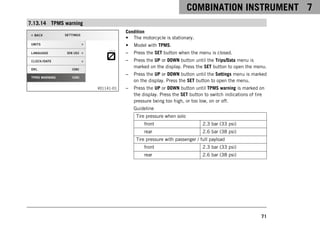 COMBINATION INSTRUMENT 7
71
7.13.14 TPMS warning
V01141-01
Condition
• The motorcycle is stationary.
• Model with TPMS.
– Press the SET button when the menu is closed.
– Press the UP or DOWN button until the Trips/Data menu is
marked on the display. Press the SET button to open the menu.
– Press the UP or DOWN button until the Settings menu is marked
on the display. Press the SET button to open the menu.
– Press the UP or DOWN button until TPMS warning is marked on
the display. Press the SET button to switch indications of tire
pressure being too high, or too low, on or off.
Guideline
Tire pressure when solo
front 2.3 bar (33 psi)
rear 2.6 bar (38 psi)
Tire pressure with passenger / full payload
front 2.3 bar (33 psi)
rear 2.6 bar (38 psi)
 