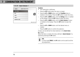 7 COMBINATION INSTRUMENT
72
7.13.15 Quick Selector 1
V01121-01
Condition
• The motorcycle is stationary.
– Press the SET button when the menu is closed.
– Press the UP or DOWN button until the Trips/Data menu is
marked on the display. Press the SET button to open the menu.
– Press the UP or DOWN button until the Settings menu is marked
on the display. Press the SET button to open the menu.
– Press the UP or DOWN button until the Quick Selector 1 menu
is marked on the display. Press the SET button to open the
menu.
– Press the UP or DOWN button until the desired menu is
marked.
– Press the SET button to confirm the selection.
A menu can be defined for direct selection in the Quick Selec-
tor 1 menu.
When the menu is closed, the menu defined in Quick Selector 1 is
opened by pressing the UP button.
Info
In drive mode TRACK, the UP button can be used to set the
slip adjustment.
 