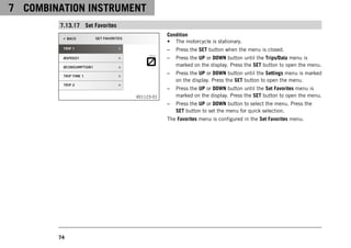 7 COMBINATION INSTRUMENT
74
7.13.17 Set Favorites
V01123-01
Condition
• The motorcycle is stationary.
– Press the SET button when the menu is closed.
– Press the UP or DOWN button until the Trips/Data menu is
marked on the display. Press the SET button to open the menu.
– Press the UP or DOWN button until the Settings menu is marked
on the display. Press the SET button to open the menu.
– Press the UP or DOWN button until the Set Favorites menu is
marked on the display. Press the SET button to open the menu.
– Press the UP or DOWN button to select the menu. Press the
SET button to set the menu for quick selection.
The Favorites menu is configured in the Set Favorites menu.
 