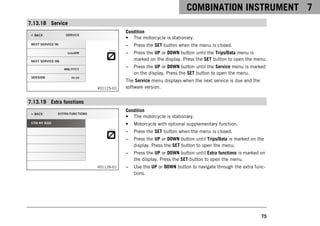 COMBINATION INSTRUMENT 7
75
7.13.18 Service
V01125-01
Condition
• The motorcycle is stationary.
– Press the SET button when the menu is closed.
– Press the UP or DOWN button until the Trips/Data menu is
marked on the display. Press the SET button to open the menu.
– Press the UP or DOWN button until the Service menu is marked
on the display. Press the SET button to open the menu.
The Service menu displays when the next service is due and the
software version.
7.13.19 Extra functions
V01126-01
Condition
• The motorcycle is stationary.
• Motorcycle with optional supplementary function.
– Press the SET button when the menu is closed.
– Press the UP or DOWN button until Trips/Data is marked on the
display. Press the SET button to open the menu.
– Press the UP or DOWN button until Extra functions is marked on
the display. Press the SET button to open the menu.
– Use the UP or DOWN button to navigate through the extra func-
tions.
 
