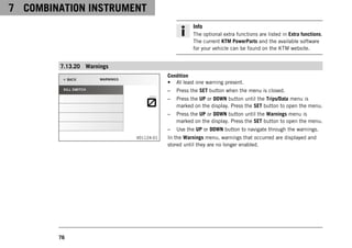 7 COMBINATION INSTRUMENT
76
Info
The optional extra functions are listed in Extra functions.
The current KTM PowerParts and the available software
for your vehicle can be found on the KTM website.
7.13.20 Warnings
V01124-01
Condition
• At least one warning present.
– Press the SET button when the menu is closed.
– Press the UP or DOWN button until the Trips/Data menu is
marked on the display. Press the SET button to open the menu.
– Press the UP or DOWN button until the Warnings menu is
marked on the display. Press the SET button to open the menu.
– Use the UP or DOWN button to navigate through the warnings.
In the Warnings menu, warnings that occurred are displayed and
stored until they are no longer enabled.
 