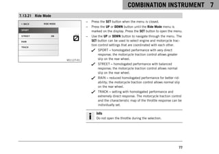 COMBINATION INSTRUMENT 7
77
7.13.21 Ride Mode
V01127-01
– Press the SET button when the menu is closed.
– Press the UP or DOWN button until the Ride Mode menu is
marked on the display. Press the SET button to open the menu.
– Use the UP or DOWN button to navigate through the menu. The
SET button can be used to select engine and motorcycle trac-
tion control settings that are coordinated with each other.
SPORT – homologated performance with very direct
response; the motorcycle traction control allows greater
slip on the rear wheel.
STREET – homologated performance with balanced
response; the motorcycle traction control allows normal
slip on the rear wheel.
RAIN – reduced homologated performance for better rid-
ability; the motorcycle traction control allows normal slip
on the rear wheel.
TRACK – setting with homologated performance and
extremely direct response. The motorcycle traction control
and the characteristic map of the throttle response can be
individually set.
Info
Do not open the throttle during the selection.
 