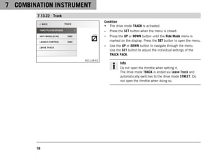 7 COMBINATION INSTRUMENT
78
7.13.22 Track
V01128-01
Condition
• The drive mode TRACK is activated.
– Press the SET button when the menu is closed.
– Press the UP or DOWN button until the Ride Mode menu is
marked on the display. Press the SET button to open the menu.
– Use the UP or DOWN button to navigate through the menu.
Use the SET button to adjust the individual settings of the
TRACK PACK.
Info
Do not open the throttle when setting it.
The drive mode TRACK is ended via Leave Track and
automatically switches to the drive mode STREET. Do
not open the throttle when doing so.
 