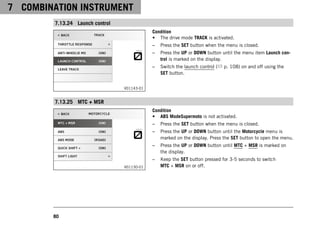 7 COMBINATION INSTRUMENT
80
7.13.24 Launch control
V01143-01
Condition
• The drive mode TRACK is activated.
– Press the SET button when the menu is closed.
– Press the UP or DOWN button until the menu item Launch con-
trol is marked on the display.
– Switch the launch control ( p. 108) on and off using the
SET button.
7.13.25 MTC + MSR
V01130-01
Condition
• ABS ModeSupermoto is not activated.
– Press the SET button when the menu is closed.
– Press the UP or DOWN button until the Motorcycle menu is
marked on the display. Press the SET button to open the menu.
– Press the UP or DOWN button until MTC + MSR is marked on
the display.
– Keep the SET button pressed for 3-5 seconds to switch
MTC + MSR on or off.
 