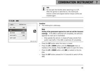 COMBINATION INSTRUMENT 7
81
Info
Do not open the throttle when switching on or off.
After the ignition is switched on, the motorcycle
traction control and engine traction torque control are
enabled again.
7.13.26 ABS
V01131-01
Condition
• The motorcycle is stationary.
Note
Voiding of the government approval for road use and the insurance
coverage If the ABS is switched off completely, the vehicle's
approval for road use is invalidated.
– Only operate the vehicle in closed-off areas remote from
public road traffic if the ABS is switched off completely.
– Press the SET button when the menu is closed.
– Press the UP or DOWN button until the Motorcycle menu is
marked on the display. Press the SET button to open the menu.
– Press the UP or DOWN button until ABS is marked on the dis-
play.
– Keep the SET button pressed for 3-5 seconds to switch off the
ABS.
 