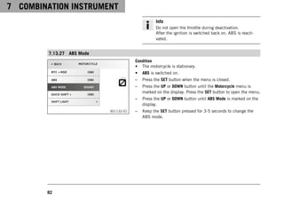 7 COMBINATION INSTRUMENT
82
Info
Do not open the throttle during deactivation.
After the ignition is switched back on, ABS is reacti-
vated.
7.13.27 ABS Mode
V01132-01
Condition
• The motorcycle is stationary.
• ABS is switched on.
– Press the SET button when the menu is closed.
– Press the UP or DOWN button until the Motorcycle menu is
marked on the display. Press the SET button to open the menu.
– Press the UP or DOWN button until ABS Mode is marked on the
display.
– Keep the SET button pressed for 3-5 seconds to change the
ABS mode.
 