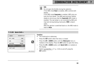 COMBINATION INSTRUMENT 7
83
Info
Do not open the throttle during the selection.
If the ABS mode Road is enabled, ABS controls both
wheels.
If the ABS mode Supermoto is enabled, ABS only con-
trols the front wheel. The ABS warning lamp flashes
slowly to remind you that the Supermoto ABS mode is
enabled. The rear wheel is not controlled by ABS and
may lock during braking maneuvers. MSR is deacti-
vated.
After the ignition is switched back on, the ABS mode is
reset to Road.
7.13.28 Quick Shift +
V01133-01
Condition
• The motorcycle is stationary.
– Press the SET button when the menu is closed.
– Press the UP or DOWN button until the Motorcycle menu is
marked on the display. Press the SET button to open the menu.
– Press the UP or DOWN button until Quick Shift + is marked on
the display.
– Switch quickshifter + ( p. 110) on and off using the
SET button.
 