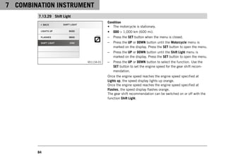 7 COMBINATION INSTRUMENT
84
7.13.29 Shift Light
V01134-01
Condition
• The motorcycle is stationary.
• ODO > 1,000 km (600 mi).
– Press the SET button when the menu is closed.
– Press the UP or DOWN button until the Motorcycle menu is
marked on the display. Press the SET button to open the menu.
– Press the UP or DOWN button until the Shift Light menu is
marked on the display. Press the SET button to open the menu.
– Press the UP or DOWN button to select the function. Use the
SET button to set the engine speed for the gear shift recom-
mendation.
Once the engine speed reaches the engine speed specified at
Lights up, the speed display lights up orange.
Once the engine speed reaches the engine speed specified at
Flashes, the speed display flashes orange.
The gear shift recommendation can be switched on or off with the
function Shift Light.
 