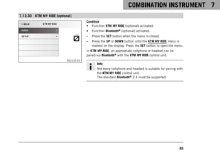 COMBINATION INSTRUMENT 7
85
7.13.30 KTM MY RIDE (optional)
V01135-01
Condition
• Function KTM MY RIDE (optional) activated.
• Function Bluetooth® (optional) activated.
– Press the SET button when the menu is closed.
– Press the UP or DOWN button until the KTM MY RIDE menu is
marked on the display. Press the SET button to open the menu.
In KTM MY RIDE, an appropriate cellphone or headset can be
paired via Bluetooth® with the KTM MY RIDE control unit.
Info
Not every cellphone and headset is suitable for pairing with
the KTM MY RIDE control unit.
The standard Bluetooth® 2.1 must be supported.
 