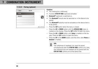 7 COMBINATION INSTRUMENT
86
7.13.31 Pairing (optional)
V01137-01
Condition
• The motorcycle is stationary.
• Function KTM MY RIDE (optional) activated.
• Bluetooth® (optional) is switched on.
• The Bluetooth® should also be switched on in the device to be
paired.
• The Bluetooth®visibility must be activated on the device that is
to be paired.
– Press the SET button when the menu is closed.
– Press the UP or DOWN button until the KTM MY RIDE menu is
marked on the display. Press the SET button to open the menu.
– Press the UP or DOWN button until Setup is marked on the dis-
play. Press the SET button to open the menu.
– Press the UP or the DOWN button until the menu item Phone or
Headset is marked.
Info
Two cellphones or headsets can never be paired
simultaneously with the KTM MY RIDE control unit. Only
one cellphone and one headset can be paired with the
KTM MY RIDE control unit at the same time.
 