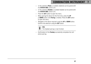 COMBINATION INSTRUMENT 7
87
– In the submenu Phone, a suitable cellphone can be paired with
the KTM MY RIDE control unit.
– In the submenu Headset, a suitable headset can be paired with
the KTM MY RIDE control unit.
– Press the SET button to open the menu.
– When pairing the device for the first time, press the UP
or DOWN button until Pairing is marked. Press the SET button
to open the menu.
– Navigate to the device required using the UP or DOWN button.
Confirm the selection using the SET button.
Info
The headset pairing is now finished.
– Confirmation of the Passkey successfully completes the cell-
phone pairing.
 