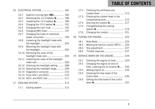 TABLE OF CONTENTS
7
16 ELECTRICAL SYSTEM ............................... 185
16.1 Daytime running light (DRL)............. 185
16.2 Removing the 12-V battery .......... 186
16.3 Installing the 12-V battery ........... 189
16.4 Charging the 12-V battery ........... 191
16.5 Changing the main fuse.................. 195
16.6 Changing ABS fuses....................... 197
16.7 Changing the fuses of individual
power consumers ........................... 199
16.8 Loosening the headlight mask with
the headlight................................. 202
16.9 Mounting the headlight mask with
the headlight................................. 203
16.10 Removing the cover of the
headlight mask rack ....................... 204
16.11 Installing the cover of the headlight
mask rack ..................................... 206
16.12 Checking the headlight setting ........ 208
16.13 Adjusting the headlight range.......... 209
16.14 Diagnostics connector .................... 210
16.15 Front ACC1 and ACC2 .................... 210
16.16 ACC1 and ACC2 rear ...................... 211
17 COOLING SYSTEM .................................... 212
17.1 Cooling system .............................. 212
17.2 Checking the antifreeze and
coolant level.................................. 213
17.3 Checking the coolant level in the
compensating tank......................... 215
17.4 Draining the coolant ................... 217
17.5 Filling/bleeding the cooling
system ...................................... 219
17.6 Changing the coolant...................... 221
18 TUNING THE ENGINE............................... 225
18.1 Ride Mode .................................... 225
18.2 Motorcycle traction control (MTC).... 226
18.3 Slip adjustment ............................. 227
18.4 Throttle response ........................... 227
19 SERVICE WORK ON THE ENGINE .............. 229
19.1 Checking the engine oil level........... 229
19.2 Changing the engine oil and oil
filter, cleaning the oil screens ...... 230
19.3 Adding engine oil........................... 234
19.4 Checking the free travel of the
clutch lever ................................... 236
19.5 Setting the free travel of the clutch
lever .......................................... 237
 