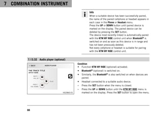 7 COMBINATION INSTRUMENT
88
Info
When a suitable device has been successfully paired,
the name of the paired cellphone or headset appears in
each case in the Phone or Headset menu.
Press the UP or DOWN button until paired device is
marked on the display. The paired device can be
deleted by pressing the SET button.
The device most recently linked is automatically paired
with the KTM MY RIDE control unit when Bluetooth® is
switched on and as soon as this device is in range and
has not been previously deleted.
Not every cellphone or headset is suitable for pairing
with the KTM MY RIDE control unit.
7.13.32 Audio player (optional)
H02860-01
Condition
• Function KTM MY RIDE (optional) activated.
• Bluetooth® (optional) is switched on.
• Similarly, the Bluetooth® is also switched on when devices are
paired.
• Headset connected to a suitable audio device.
– Press the SET button when the menu is closed.
– Press the UP or DOWN button until the KTM MY RIDE menu is
marked on the display. Press the SET button to open the menu.
 