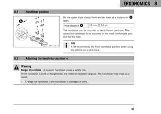 ERGONOMICS 8
91
8.1 Handlebar position
V01210-11
On the upper triple clamp there are two holes at a distance of A
apart.
Hole distance A 15 mm (0.59 in)
The handlebar can be mounted in two different positions. This
allows the handlebar to be mounted in the most comfortable posi-
tion for the rider.
Info
KTM recommends the front handlebar position when using
the vehicle on a race track.
8.2 Adjusting the handlebar position
Warning
Danger of accidents A repaired handlebar poses a safety risk.
If the handlebar is bent or straightened, the material becomes fatigued. The handlebar may break as a
result.
– Change the handlebar if the handlebar is damaged or bent.
 